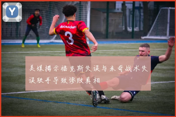 美媒揭示福克斯失误与米奇战术失误联手导致惨败真相