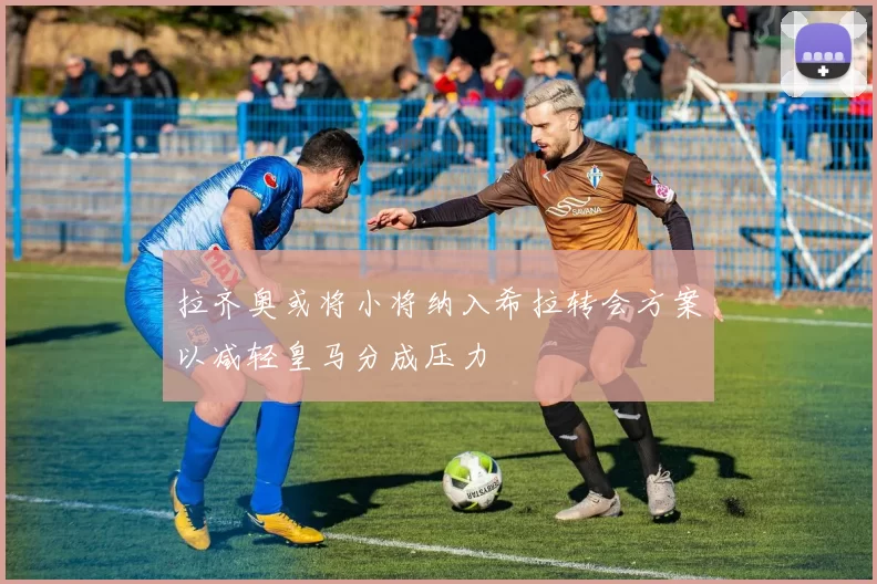拉齐奥或将小将纳入希拉转会方案以减轻皇马分成压力