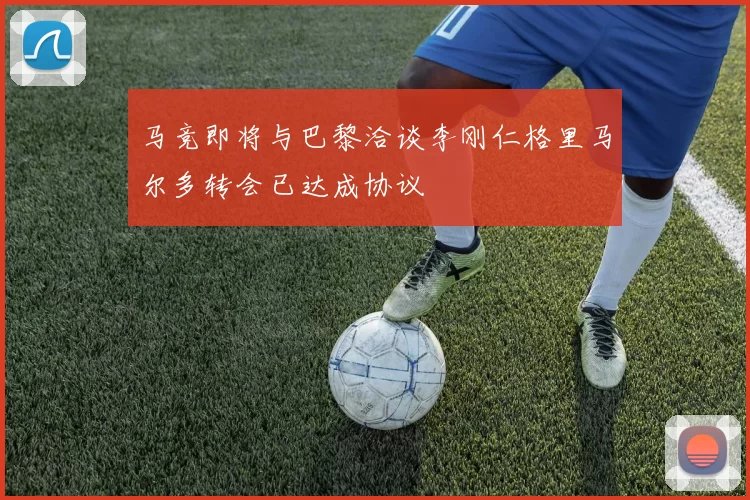 马竞即将与巴黎洽谈李刚仁格里马尔多转会已达成协议