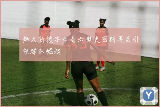 热火新援字母哥加盟史密斯再度引领球队崛起