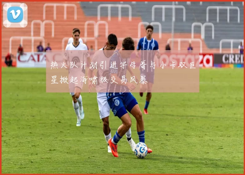 热火队计划引进字母哥与小卡双巨星掀起海啸级交易风暴