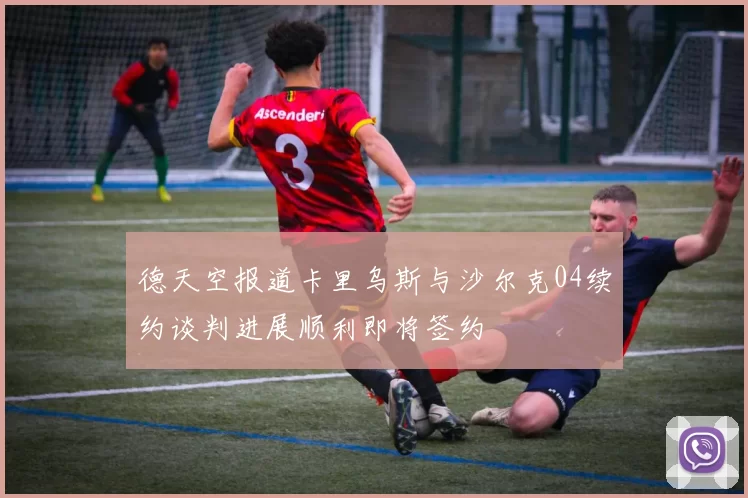 德天空报道卡里乌斯与沙尔克04续约谈判进展顺利即将签约