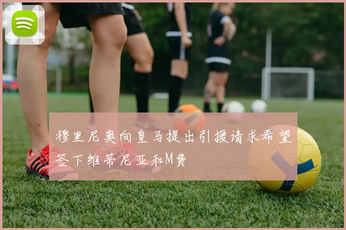 穆里尼奥向皇马提出引援请求希望签下维蒂尼亚和M费