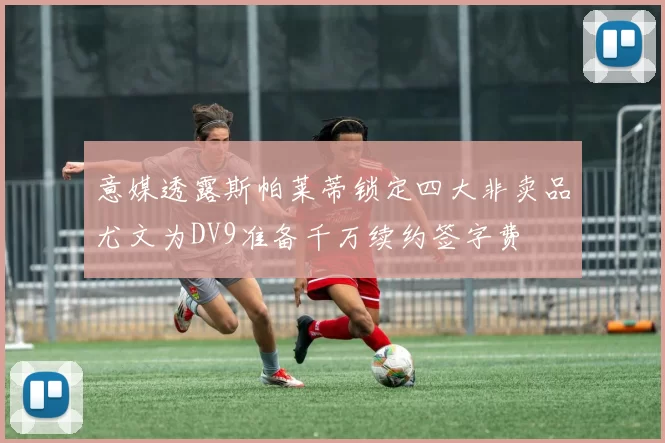意媒透露斯帕莱蒂锁定四大非卖品尤文为DV9准备千万续约签字费