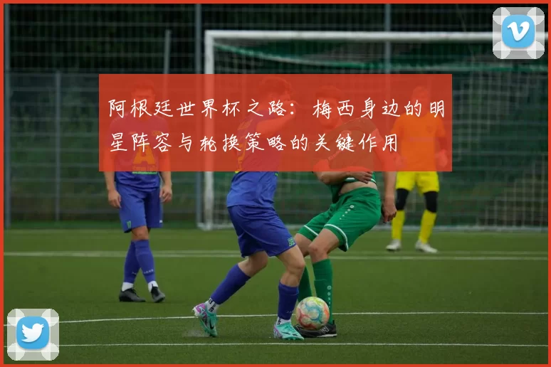 阿根廷世界杯之路：梅西身边的明星阵容与轮换策略的关键作用