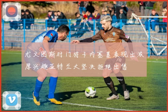 尤文图斯对门将卡内塞基表现出浓厚兴趣亚特兰大坚决拒绝出售