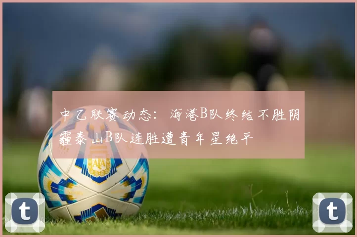 中乙联赛动态：海港B队终结不胜阴霾泰山B队连胜遭青年星绝平