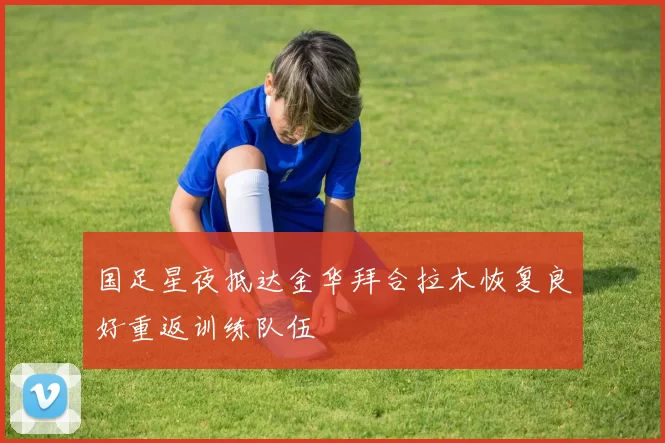 国足星夜抵达金华拜合拉木恢复良好重返训练队伍