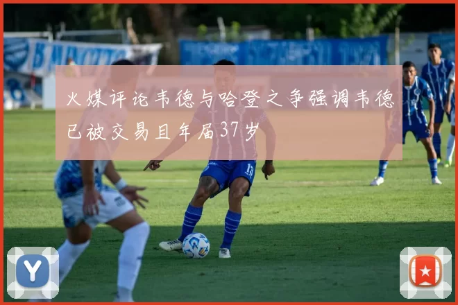 火媒评论韦德与哈登之争强调韦德已被交易且年届37岁