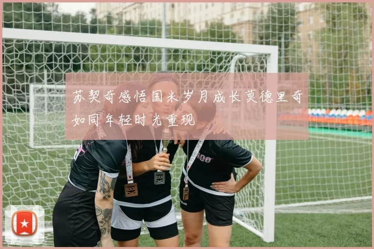 苏契奇感悟国米岁月成长莫德里奇如同年轻时光重现