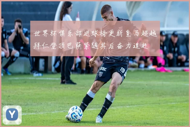 世界杯俱乐部进球榜更新皇马超越拜仁登顶巴萨紧随其后奋力追赶