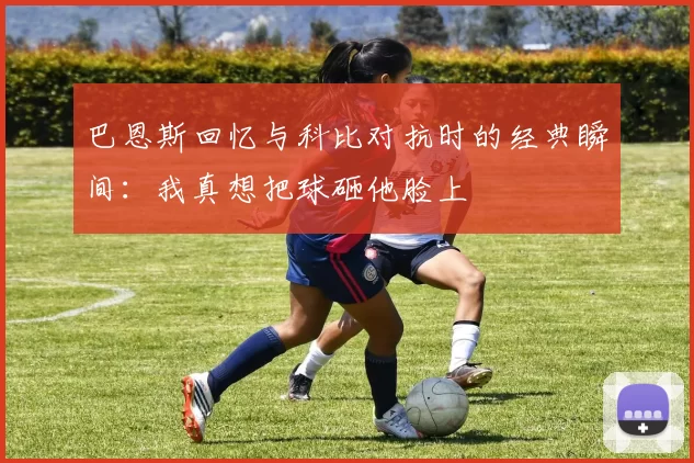 巴恩斯回忆与科比对抗时的经典瞬间：我真想把球砸他脸上