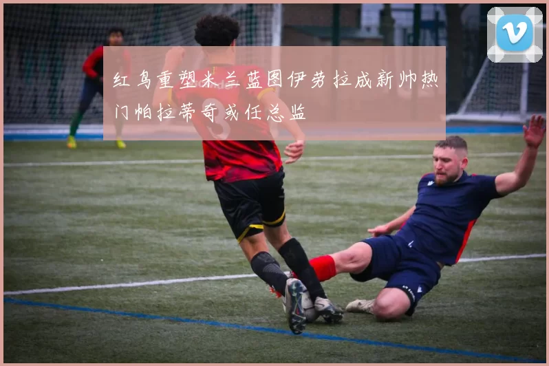 红鸟重塑米兰蓝图伊劳拉成新帅热门帕拉蒂奇或任总监