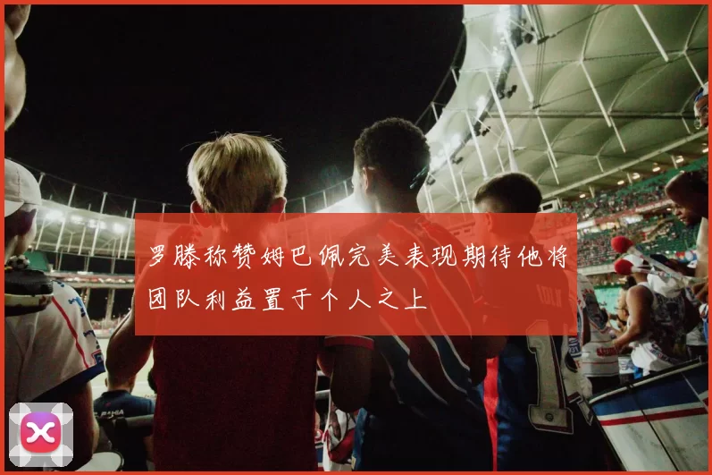 罗滕称赞姆巴佩完美表现期待他将团队利益置于个人之上