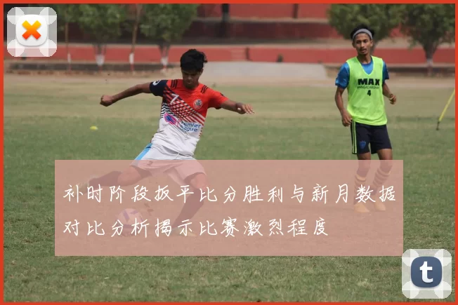 补时阶段扳平比分胜利与新月数据对比分析揭示比赛激烈程度