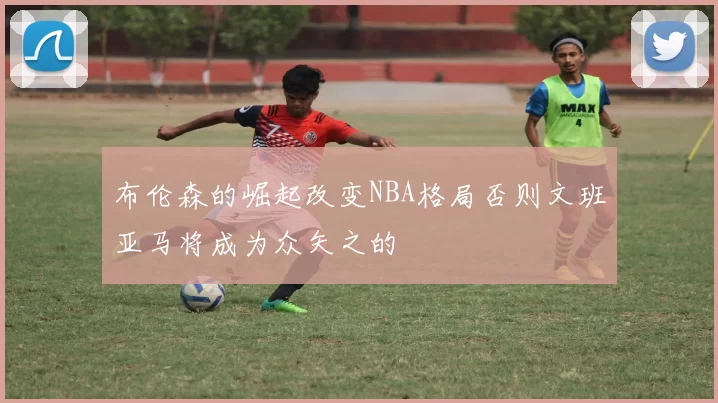 布伦森的崛起改变NBA格局否则文班亚马将成为众矢之的