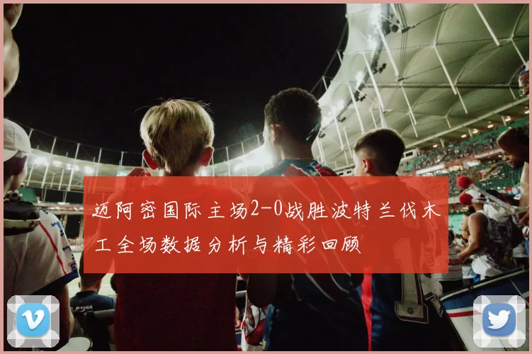 迈阿密国际主场2-0战胜波特兰伐木工全场数据分析与精彩回顾