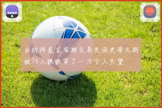 分析师直言布朗交易失误史蒂文斯被76人狠狠宰了一刀令人失望