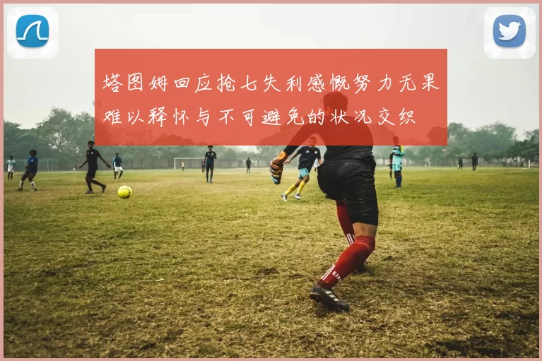 塔图姆回应抢七失利感慨努力无果难以释怀与不可避免的状况交织