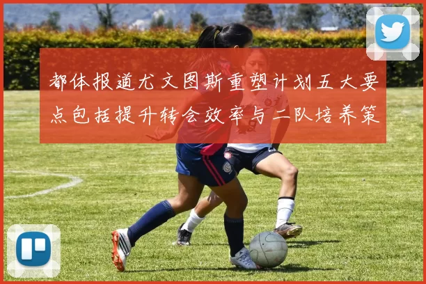 都体报道尤文图斯重塑计划五大要点包括提升转会效率与二队培养策略